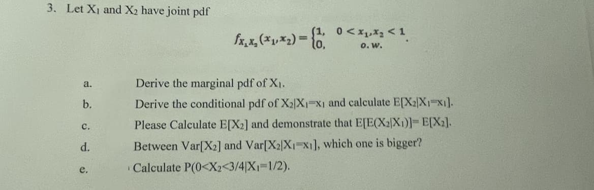 3. Let X₁ and X2 have joint pdf
a.
b.
C.
d.
e.
(1, 0<x₁x₂ <1
0. W.
fx, x, (*₁,*₂)= (1
Derive the marginal pdf of X₁.
Derive the conditional pdf of X₂X₁ X1 and calculate E[X2X1 X1].
Please Calculate E[X2] and demonstrate that E[E(X2)X1)]=E[X₂].
Between Var[X2] and Var[X2|X1 X1], which one is bigger?
Calculate P(0<X2<3/4|X₁=1/2).