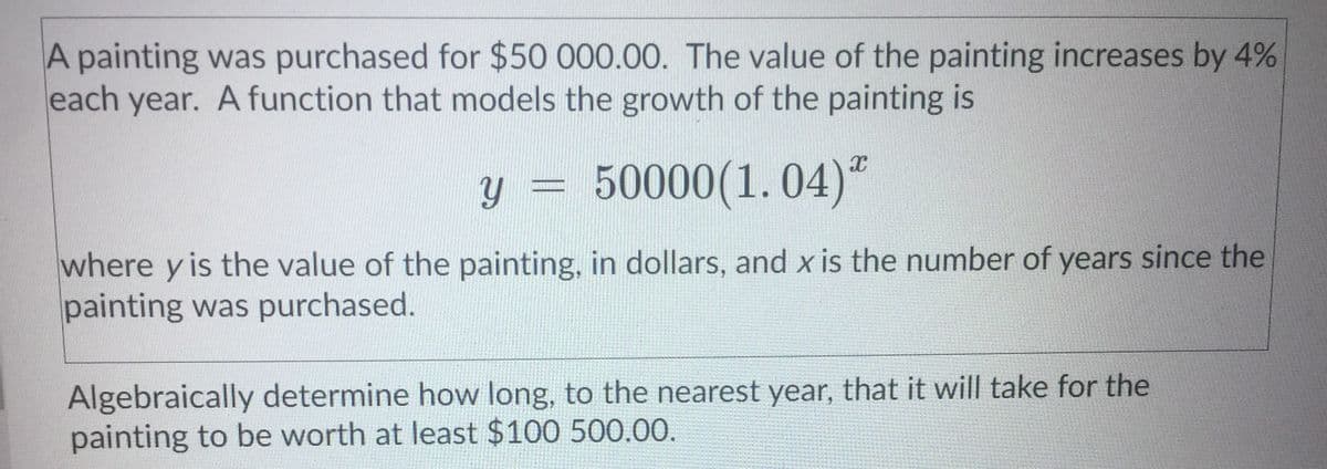 A painting was purchased for $50 000.00. The value of the painting increases by 4%
each year. A function that models the growth of the painting is
y =
50000(1. 04)ª
where y is the value of the painting, in dollars, and x is the number of years since the
painting was purchased.
Algebraically determine how long, to the nearest year, that it will take for the
painting to be worth at least $100 500.00.
