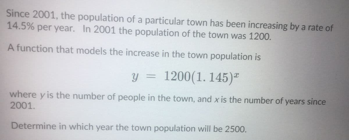 Since 2001, the population of a particular town has been increasing by a rate of
14.5% per year. In 2001 the population of the town was 1200.
A function that models the increase in the town population is
y = 1200(1. 145)"
where y is the number of people in the town, and x is the number of years since
2001.
Determine in which year the town population will be 2500.
