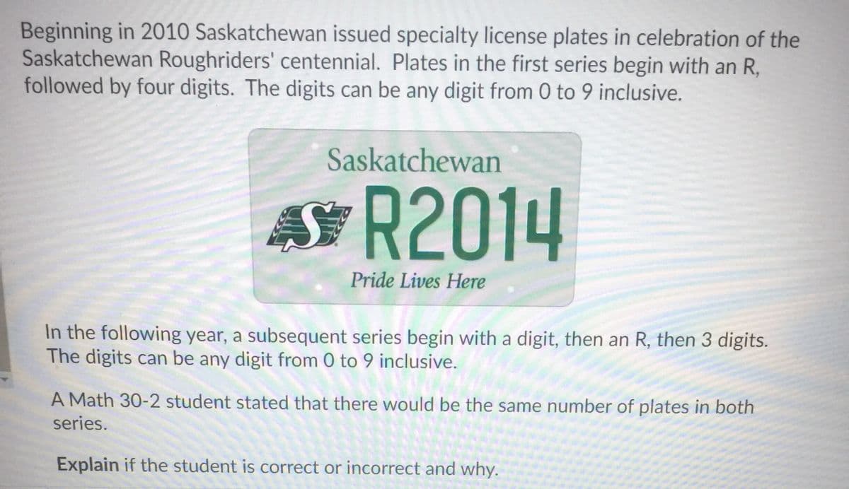 Beginning in 2010 Saskatchewan issued specialty license plates in celebration of the
Saskatchewan Roughriders' centennial. Plates in the first series begin with an R,
followed by four digits. The digits can be any digit from 0 to 9 inclusive.
Saskatchewan
為R2014
AS
Pride Lives Here
In the following year, a subsequent series begin with a digit, then an R, then 3 digits.
The digits can be any digit from 0 to 9 inclusive.
A Math 30-2 student stated that there would be the same number of plates in both
series.
Explain if the student is correct or incorrect and why.
