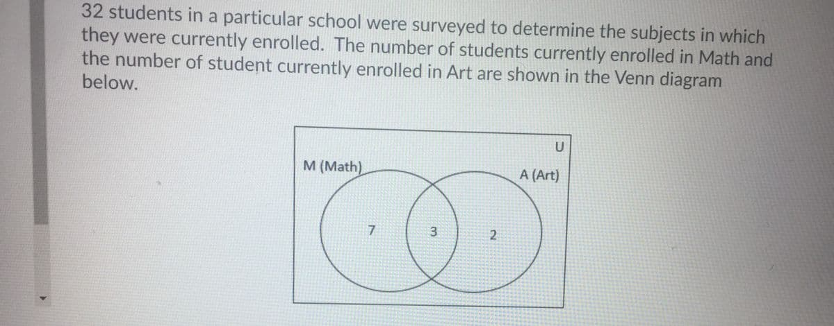 32 students in a particular school were surveyed to determine the subjects in which
they were currently enrolled. The number of students currently enrolled in Math and
the number of student currently enrolled in Art are shown in the Venn diagram
below.
M (Math)
A (Art)
7.
2.
3.

