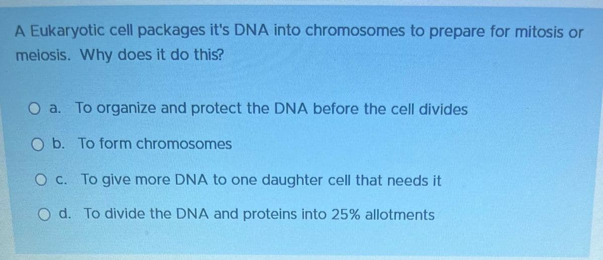 A Eukaryotic cell packages it's DNA into chromosomes to prepare for mitosis or
meiosis. Why does it do this?
O a. To organize and protect the DNA before the cell divides
O b. To form chromosomes
O c. To give more DNA to one daughter cell that needs it
O d. To divide the DNA and proteins into 25% allotments