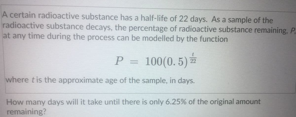 A certain radioactive substance has a half-life of 22 days. As a sample of the
radioactive substance decays, the percentage of radioactive substance remaining, P,
at any time during the process can be modelled by the function
t.
P =
100(0. 5)
22
where tis the approximate age of the sample, in days.
How many days will it take until there is only 6.25% of the original amount
remaining?
