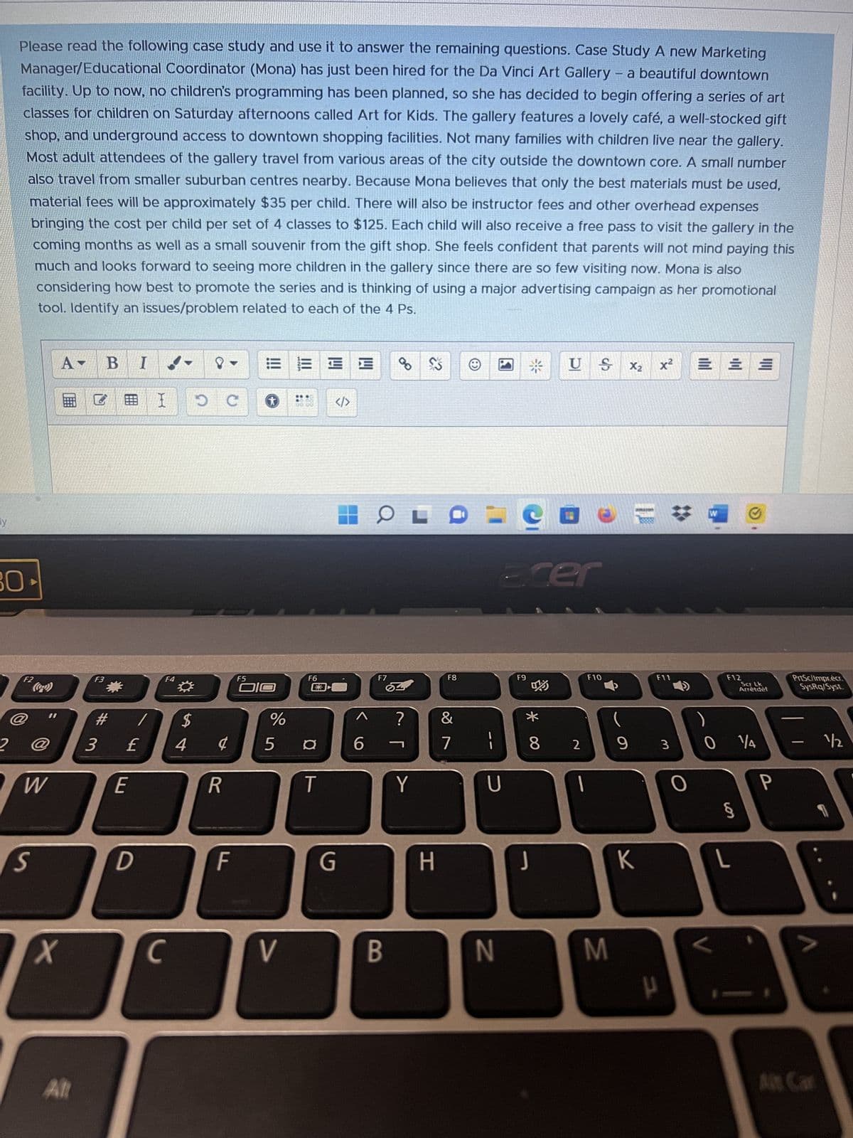 y
Please read the following case study and use it to answer the remaining questions. Case Study A new Marketing
Manager/Educational Coordinator (Mona) has just been hired for the Da Vinci Art Gallery - a beautiful downtown
facility. Up to now, no children's programming has been planned, so she has decided to begin offering a series of art
classes for children on Saturday afternoons called Art for Kids. The gallery features a lovely café, a well-stocked gift
shop, and underground access to downtown shopping facilities. Not many families with children live near the gallery.
Most adult attendees of the gallery travel from various areas of the city outside the downtown core. A small number
also travel from smaller suburban centres nearby. Because Mona believes that only the best materials must be used,
material fees will be approximately $35 per child. There will also be instructor fees and other overhead expenses
bringing the cost per child per set of 4 classes to $125. Each child will also receive a free pass to visit the gallery in the
coming months as well as a small souvenir from the gift shop. She feels confident that parents will not mind paying this
much and looks forward to seeing more children in the gallery since there are so few visiting now. Mona is also
considering how best to promote the series and is thinking of using a major advertising campaign as her promotional
tool. Identify an issues/problem related to each of the 4 Ps.
30
2
F2
((0-2))
W
S
A- B I
X
All
B
F3
#
3 £
E
D
I OC
F4
C
*
$
4
¢
R
F
*
F5
510
EEE
V
F6
%
5 ¤
T
</>
G
6
OL
F7
B
?
Y
H
F8
&
71
U
N
Ecer
F9
US X₂
* co
8 2
1
F10
M
9
K
x²
F11
P
3
O
=
V
W Ⓒ
F12
0 14
5
||||
L
Scr Lk
Arrètdéf
P
PrtSc/Impr.écr.
SysRq/Syst.
-
A
1/2