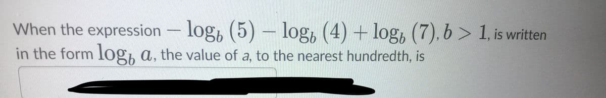 When the expression - log, (5) – log, (4) + log, (7), b > 1, is written
in the form log, a, the value of a, to the nearest hundredth, is
