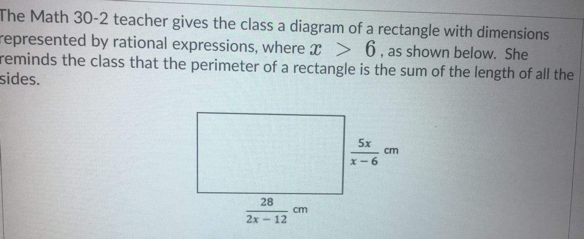 The Math 30-2 teacher gives the class a diagram of a rectangle with dimensions
represented by rational expressions, where x >
reminds the class that the perimeter of a rectangle is the sum of the length of all the
sides.
6, as shown below. She
5x
cm
x-6
28
cm
2x-12
