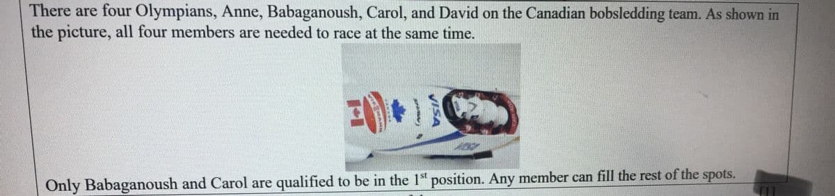 There are four Olympians, Anne, Babaganoush, Carol, and David on the Canadian bobsledding team. As shown in
the picture, all four members are needed to race at the same time.
Only Babaganoush and Carol are qualified to be in the 1" position. Any member can fill the rest of the spots.
VISA
