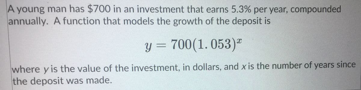 A young man has $700 in an investment that earns 5.3% per year, compounded
annually. A function that models the growth of the deposit is
y = 700(1. 053)"
where y is the value of the investment, in dollars, and x is the number of years since
the deposit was made.
