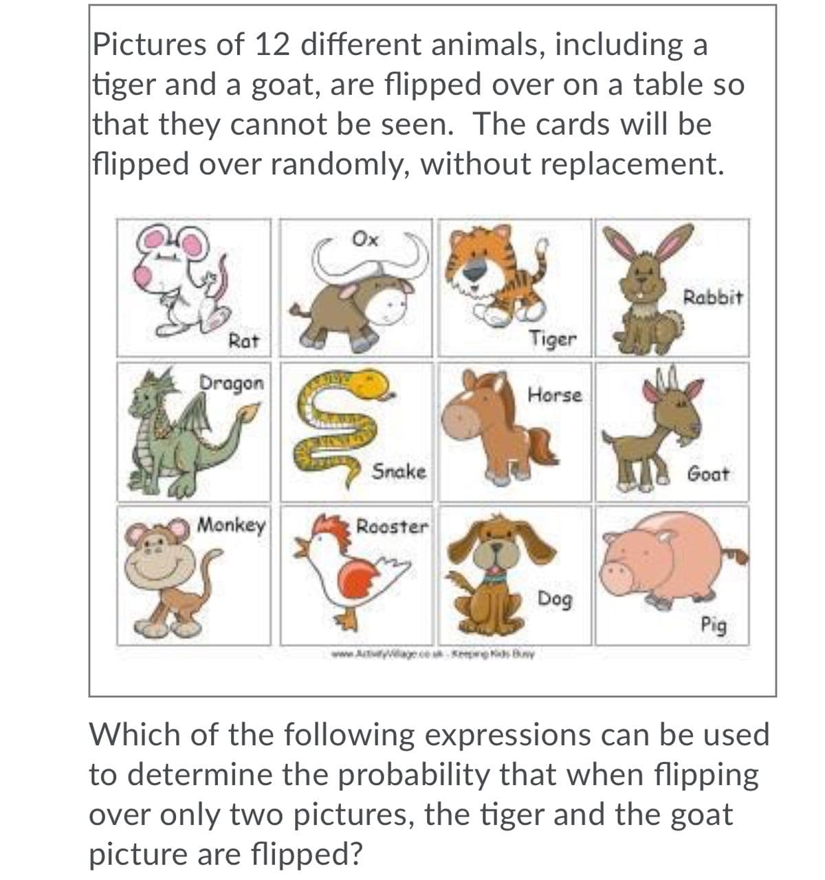 Pictures of 12 different animals, including a
tiger and a goat, are flipped over on a table so
that they cannot be seen. The cards will be
flipped over randomly, without replacement.
Ox
Rabbit
Rat
Tiger
Dragon
Horse
Snake
Goat
Monkey
Rooster
Dog
Pig
www.AtyageeKep s Bny
Which of the following expressions can be used
to determine the probability that when flipping
over only two pictures, the tiger and the goat
picture are flipped?
