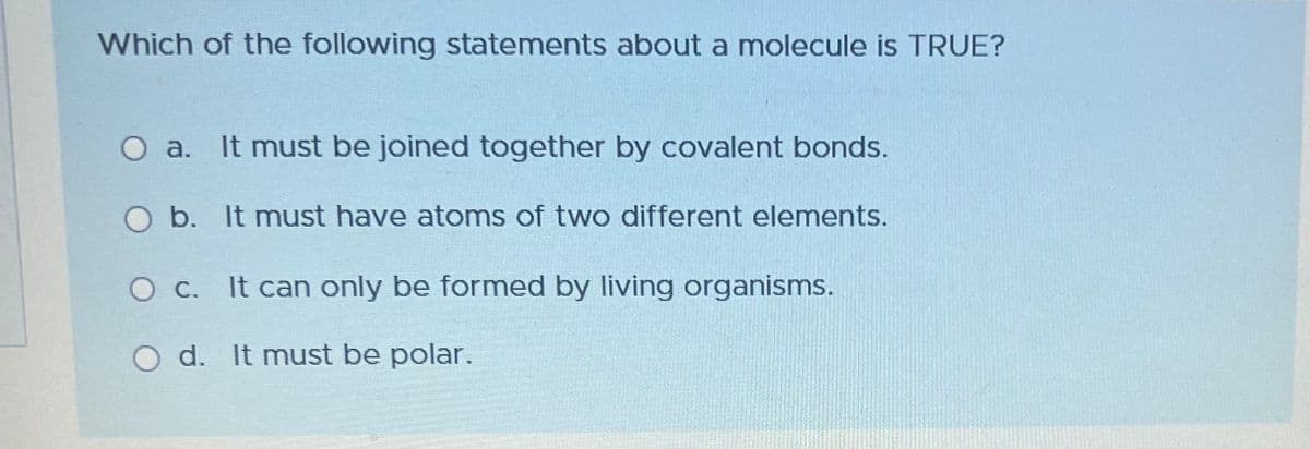 Which of the following statements about a molecule is TRUE?
O a. It must be joined together by covalent bonds.
b. It must have atoms of two different elements.
O c. It can only be formed by living organisms.
O d. It must be polar.