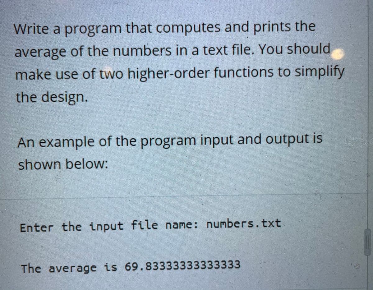 Write a program that computes and prints the
average of the numbers in a text file. You should
make use of two higher-order functions to simplify
the design.
An example of the program input and output is
shown below:
Enter the input file name: numbers.txt
The average is 69.83333333333333
