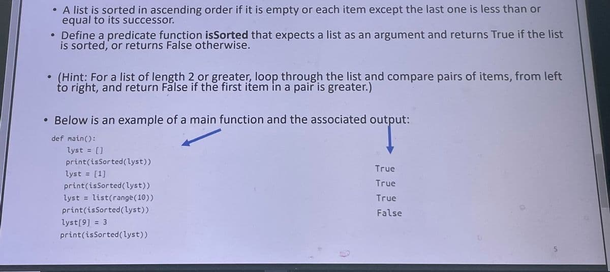 • A list is sorted in ascending order if it is empty or each item except the last one is less than or
equal to its successor.
• Define a predicate function isSorted that expects a list as an argument and returns True if the list
is sorted, or returns False otherwise.
(Hint: For a list of length 2 or greater, loop through the list and compare pairs of items, from left
to right, and return False if the first item in a pair is greater.)
Below is an example of a main function and the associated output:
def main():
lyst = []
%3D
print(isSorted(lyst))
True
lyst = [1]
%3D
True
print(isSorted(lyst))
lyst
list(range(10))
True
%D
print(isSorted(lyst))
False
lyst[9] = 3
print(isSorted(lyst))
