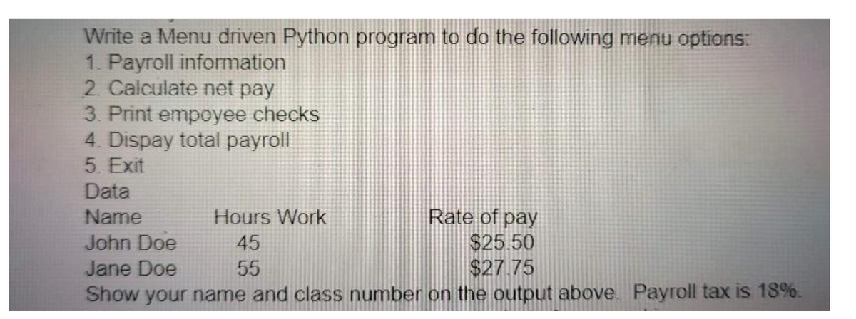 Write a Menu driven Python program to do the following menu options:
1. Payroll information
2. Calculate net pay
3. Print empoyee checks
4. Dispay total payroll
5. Exit
Data
Name
Hours Work
Rate of pay
John Doe
45
$25.50
Jane Doe
55
$27.75
Show your name and class number on the output above. Payroll tax is 18%.