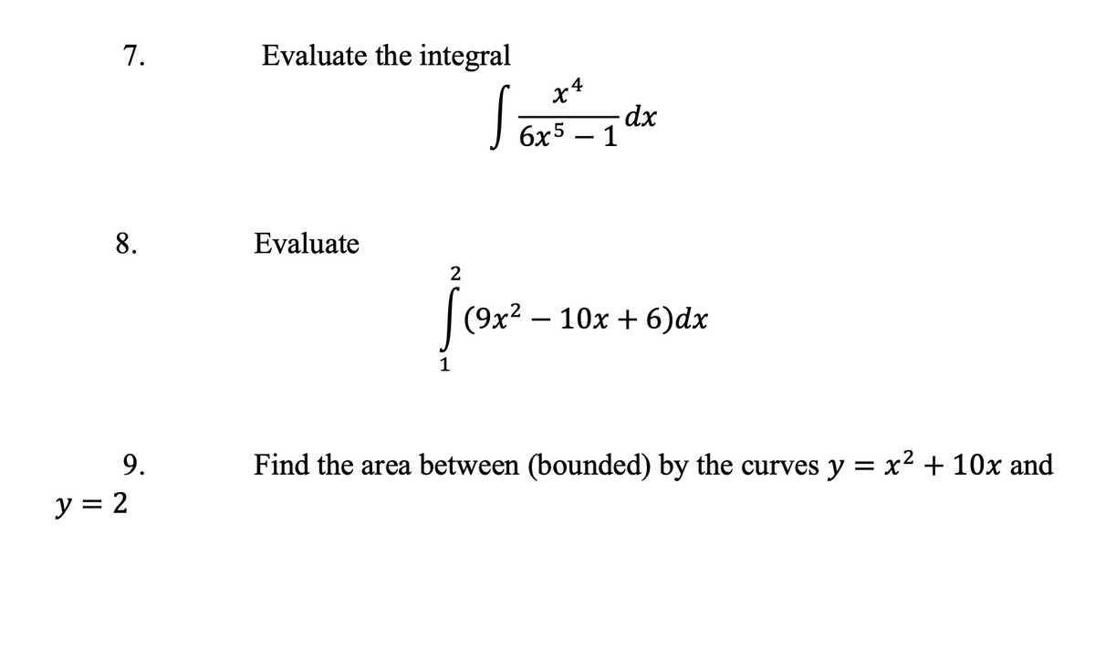 7.
8.
9.
y = 2
Evaluate the integral
x4
S = 1dx
6x5 - 1
Evaluate
2
[(9x²
9x² 10x + 6)dx
1
Find the area between (bounded) by the curves y = x² + 10x and