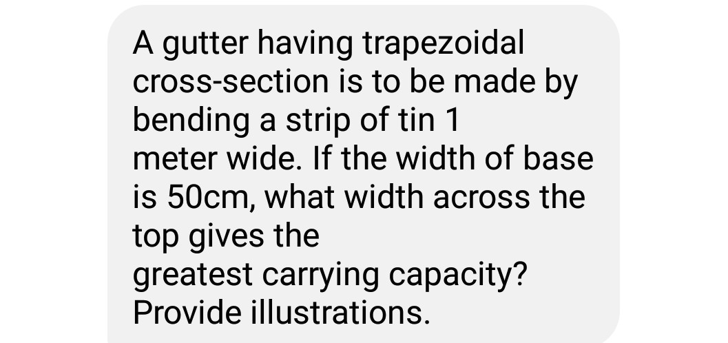 A gutter having trapezoidal
cross-section is to be made by
bending a strip of tin 1
meter wide. If the width of base
is 50cm, what width across the
top gives the
greatest carrying capacity?
Provide illustrations.
