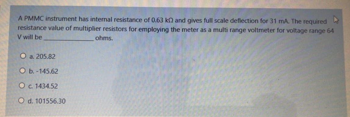 A PMMC instrument has internal resistance of 0.63 kQ and gives full scale deflection for 31 mA. The required
resistance value of multiplier resistors for employing the meter as a multi range voltmeter for voltage range 64
V will be
ohms.
O a. 205.82
O b. -145.62
O c. 1434.52
O d. 101556.30
