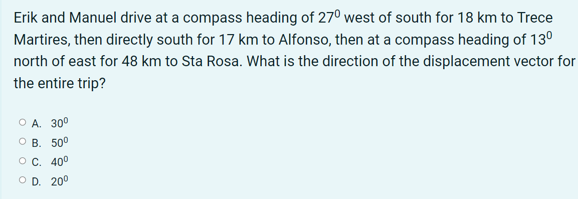 Erik and Manuel drive at a compass heading of 270 west of south for 18 km to Trece
Martires, then directly south for 17 km to Alfonso, then at a compass heading of 130
north of east for 48 km to Sta Rosa. What is the direction of the displacement vector for
the entire trip?
О А. 300
ОВ. 500
О С. 400
O D. 200
