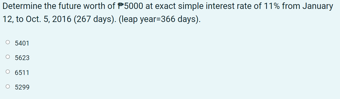 Determine the future worth of P5000 at exact simple interest rate of 11% from January
12, to Oct. 5, 2016 (267 days). (leap year=366 days).
O 5401
O 5623
6511
O 5299
