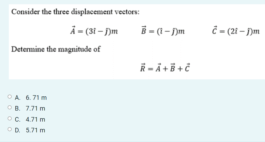 Consider the three displacement vectors:
A = (3î – j)m
B = (i – )m
= (2î – j)m
Determine the magnitude of
Ř = Å + B + ċ
О А. 6. 71 m
O B. 7.71 m
О С. 4.71 m
O D. 5.71 m
