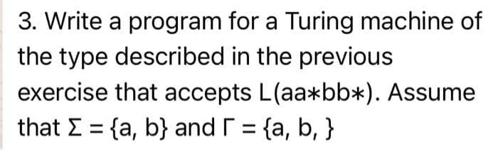 3. Write a program for a Turing machine of
the type described in the previous
exercise that accepts L(aa*bb*). Assume
that E = {a, b} and r = {a, b, }
