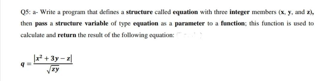 Q5: a- Write a program that defines a structure called equation with three integer members (x, y, and z),
then pass a structure variable of type equation as a parameter to a function; this function is used to
calculate and return the result of the following equation:
q=
x² + 3y
zy