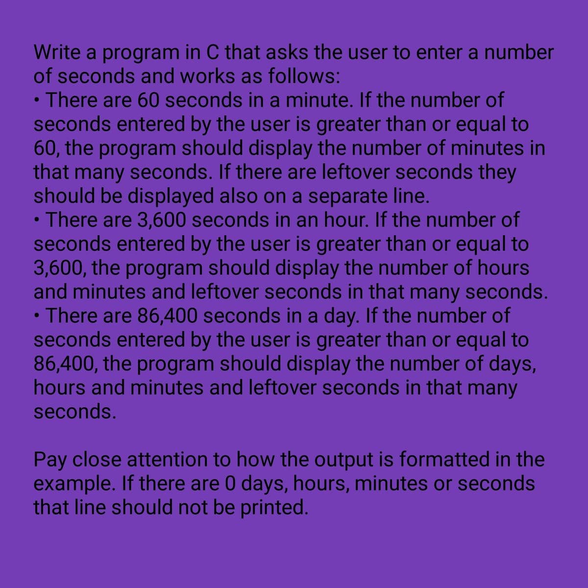 Write a program in C that asks the user to enter a number
of seconds and works as follows:
• There are 60 seconds in a minute. If the number of
seconds entered by the user is greater than or equal to
60, the program should display the number of minutes in
that many seconds. If there are leftover seconds they
should be displayed also on a separate line.
• There are 3,600 seconds in an hour. If the number of
seconds entered by the user is greater than or equal to
3,600, the program should display the number of hours
and minutes and leftover seconds in that many seconds.
• There are 86,400 seconds in a day. If the number of
seconds entered by the user is greater than or equal to
86,400, the program should display the number of days,
hours and minutes and leftover seconds in that many
seconds.
Pay close attention to how the output is formatted in the
example. If there are 0 days, hours, minutes or seconds
that line should not be printed.