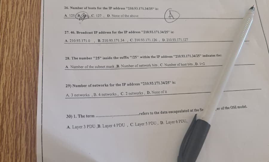 26. Number of hosts for the IP address "210.93.171.34/25" is:
A. 125 (B2, C. 127, D. None of the above
27. 46. Broadcast IP address for the IP address "210.93.171.34/25" is:
A. 210.93.171.0 B. 210.93.171.34 C. 210.93.171.126, D. 210.93.171.127
>
.
28. The number "25" inside the suffix "/25" within the IP address "210.93.171.34/25" indicates the:
A. Number of the subnet mask,B. Number of network bits, C. Number of host bits, D. 1+2
29) Number of networks for the IP address "210.93.171.34/25" is:
A. 3 networks, B. 4 networks, C. 2 networks, D. None of it
.....refers to the data encapsulated at the Se
30) 1. The term ..........
A. Layer 3 PDU,B. Layer 4 PDU, C. Layer 5 PDU, D. Layer 6 PDU,
er of the OSI model.