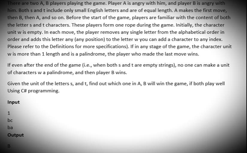 There are two A, B players playing the game. Player A is angry with him, and player B is angry with
him. Both s and t include only small English letters and are of equal length. A makes the first move,
then B, then A, and so on. Before the start of the game, players are familiar with the content of both
the letters and t characters. These players form one rope during the game. Initially, the character
unit w is empty. In each move, the player removes any single letter from the alphabetical order in
order and adds this letter any (any position) to the letter w you can add a character to any index.
Please refer to the Definitions for more specifications). If in any stage of the game, the character unit
w is more than 1 length and is a palindrome, the player who made the last move wins.
If even after the end of the game (i.e., when both s and t are empty strings), no one can make a unit
of characters w a palindrome, and then player B wins.
Given the unit of the letters s, and t, find out which one in A, B will win the game, if both play well
Using C# programming.
Input
1
bc
ba
Output
B