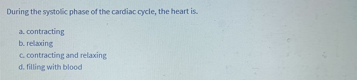 During the systolic phase of the cardiac cycle, the heart is.
a. contracting
b. relaxing
c. contracting and relaxing
d. filling with blood