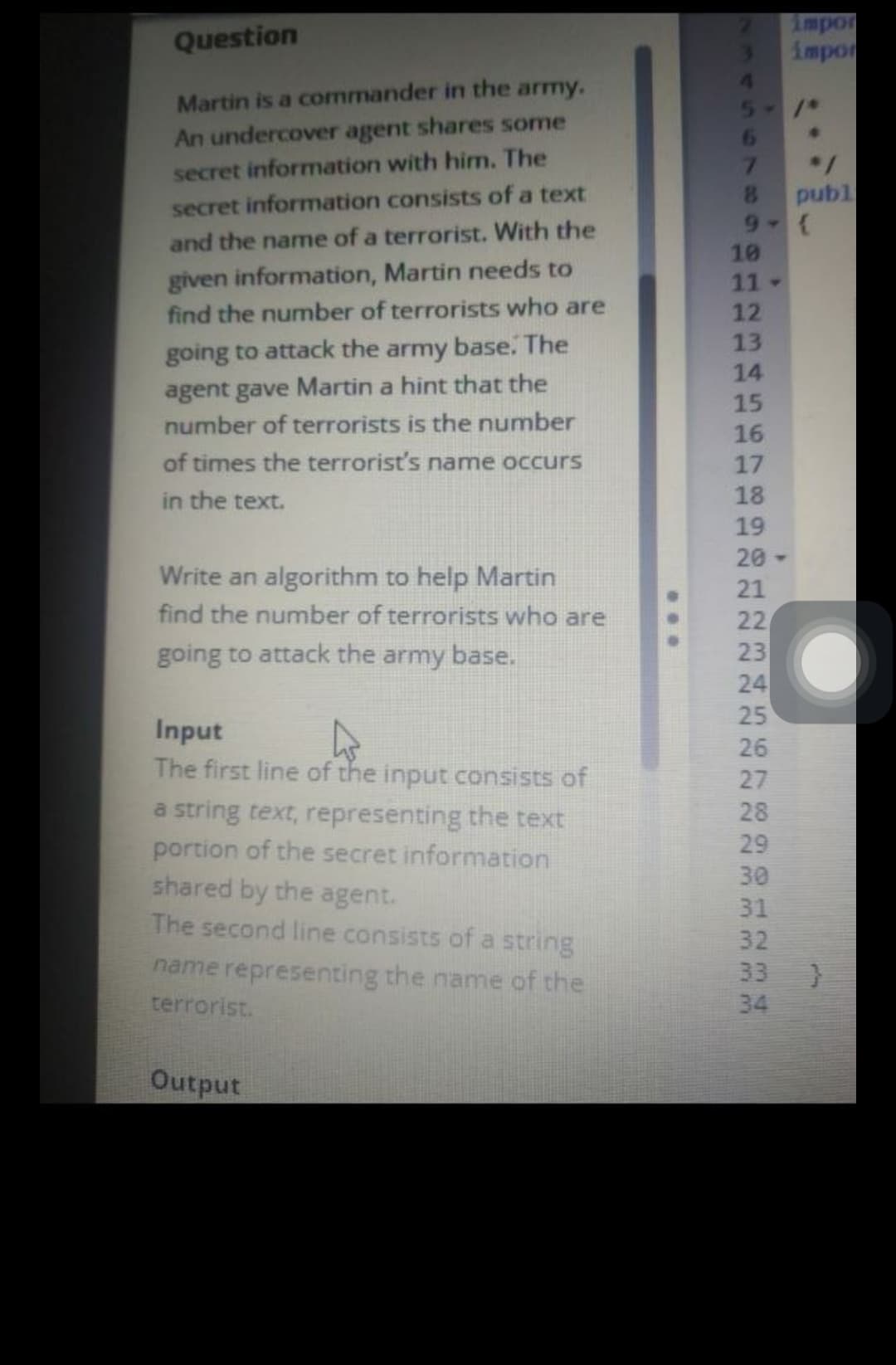 Question
Martin is a commander in the army.
An undercover agent shares some
secret information with him. The
secret information consists of a text
and the name of a terrorist. With the
given information, Martin needs to
find the number of terrorists who are
going to attack the army base. The
agent gave Martin a hint that the
number of terrorists is the number
of times the terrorist's name occurs
in the text.
Write an algorithm to help Martin
find the number of terrorists who are
going to attack the army base.
Input
4
The first line of the input consists of
a string text, representing the text
portion of the secret information
shared by the agent.
The second line consists of a string
name representing the name of the
terrorist.
Output
5- /*
6
7
8
9-
10
11-
12
13
77
14
15
16
17
18
19
20-
21
N222222
12
22
23
24
25
456
26
27
28
29
www.w3
30
01234
31
32
impor
impor
34
*/
publ
{
33 }