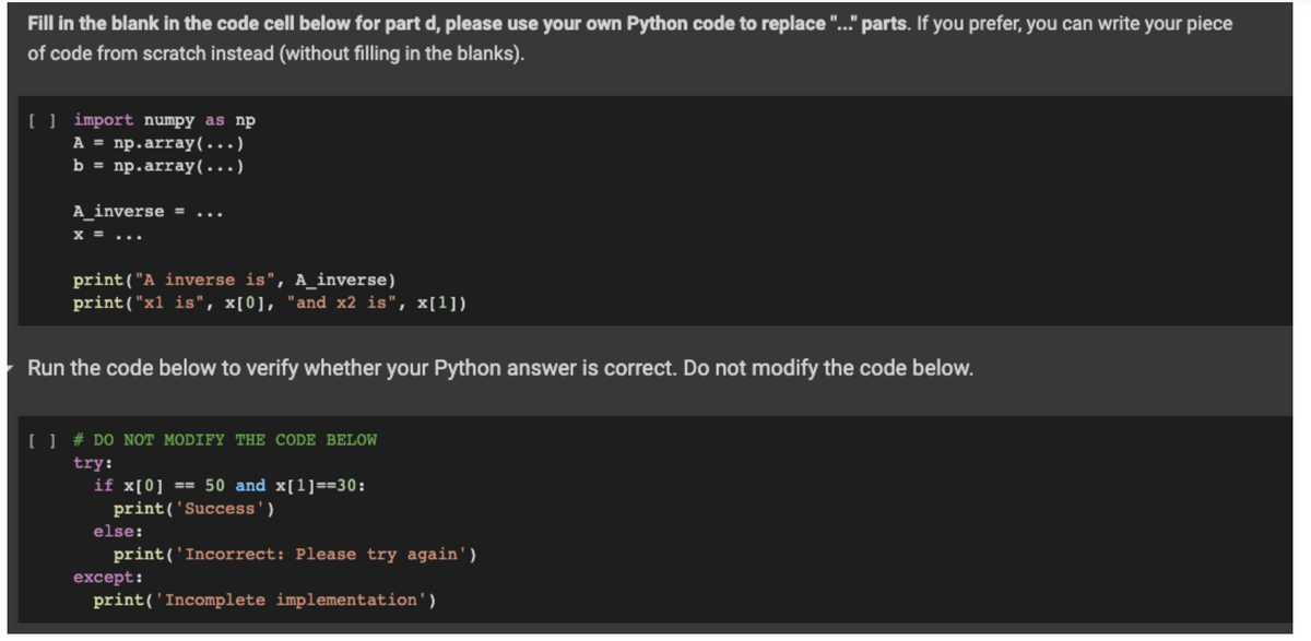 Fill in the blank in the code cell below for part d, please use your own Python code to replace "..." parts. If you prefer, you can write your piece
of code from scratch instead (without filling in the blanks).
[ ] import numpy as np
A = np.array(...)
b = np.array(…..)
A_inverse = ...
X = ...
print("A inverse is", A_inverse)
print("x1 is", x[0], "and x2 is", x[1])
Run the code below to verify whether your Python answer is correct. Do not modify the code below.
[ ] # DO NOT MODIFY THE CODE BELOW
try:
if x[0] == 50 and x[1]==30:
print('Success')
print('Incorrect: Please try again')
print('Incomplete implementation')
else:
except: