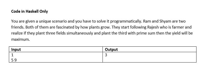 Code in Haskell Only
You are given a unique scenario and you have to solve it programmatically. Ram and Shyam are two
friends. Both of them are fascinated by how plants grow. They start following Rajesh who is farmer and
realize if they plant three fields simultaneously and plant the third with prime sum then the yield will be
maximum.
Input
1
59
Output
3