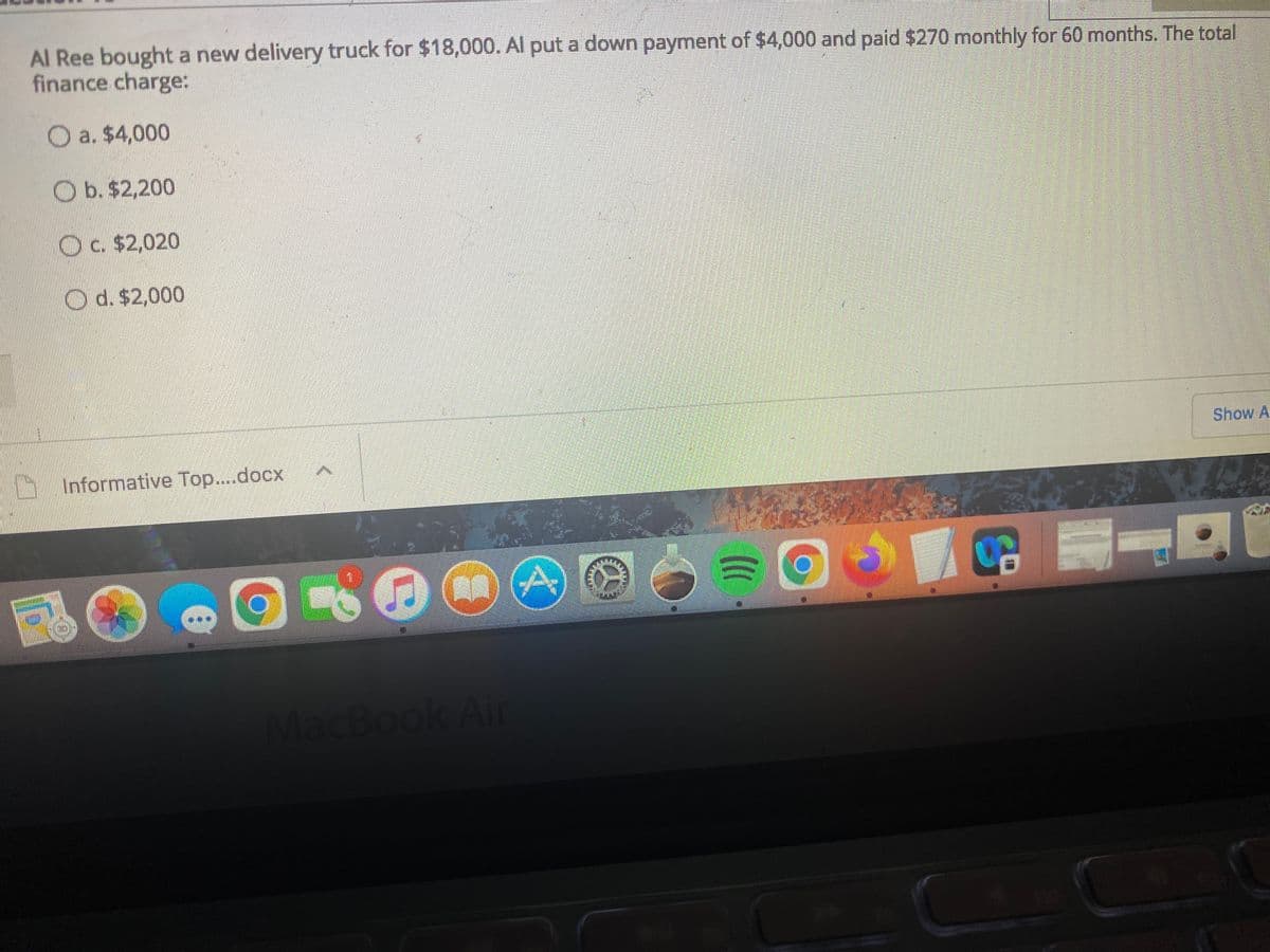 Al Ree bought a new delivery truck for $18,000. Al put a down payment of $4,000 and paid $270 monthly for 60 months. The total
finance charge:
O a. $4,000
O b. $2,200
Oc. $2,020
O d. $2,000
Show A
hInformative Top....docx
MacBook Air
EB
