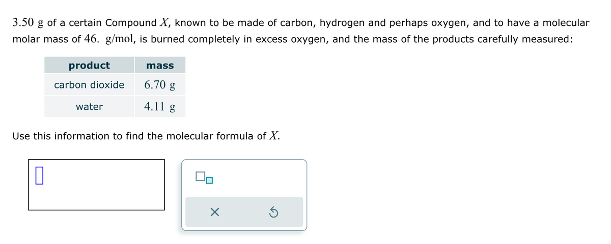 3.50 g of a certain Compound X, known to be made of carbon, hydrogen and perhaps oxygen, and to have a molecular
molar mass of 46. g/mol, is burned completely in excess oxygen, and the mass of the products carefully measured:
product
carbon dioxide
0
water
mass
6.70 g
4.11 g
Use this information to find the molecular formula of X.
Ś