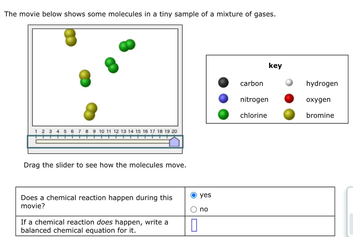 The movie below shows some molecules in a tiny sample of a mixture of gases.
1 2 3 4 5 6 7 8 9 10 11 12 13 14 15 16 17 18 19 20
Drag the slider to see how the molecules move.
Does a chemical reaction happen during this
movie?
If a chemical reaction does happen, write a
balanced chemical equation for it.
0
yes
no
carbon
nitrogen
chlorine
key
hydrogen
oxygen
bromine