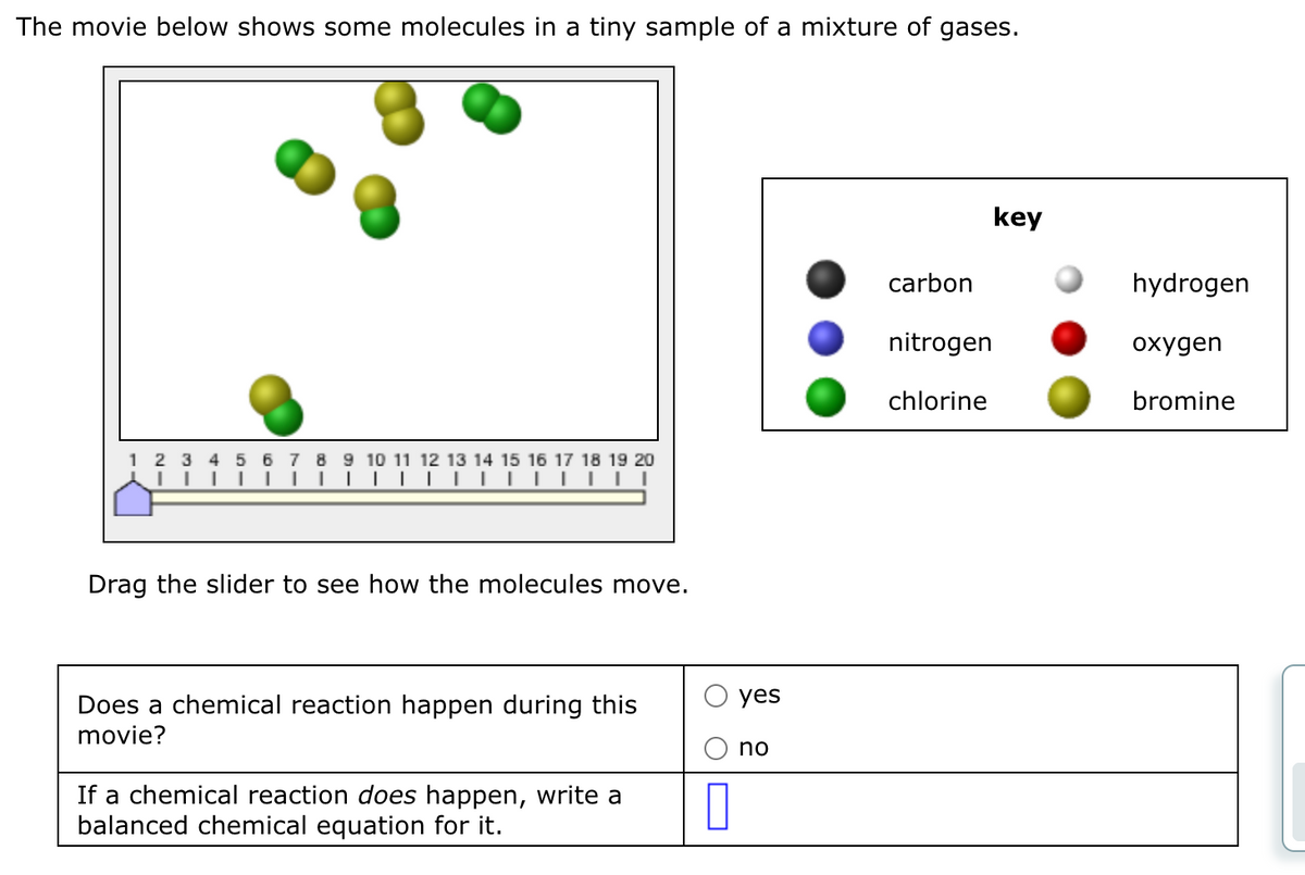 The movie below shows some molecules in a tiny sample of a mixture of gases.
1234 5 6 7 8 9 10 11 12 13 14 15 16 17 18 19 20
|||||▬▬▬▬▬▬▬▬▬|
|||||▬▬▬▬▬▬▬▬▬▬▬▬||
Drag the slider to see how the molecules move.
Does a chemical reaction happen during this
movie?
If a chemical reaction does happen, write a
balanced chemical equation for it.
0
yes
no
carbon
nitrogen
chlorine
key
hydrogen
oxygen
bromine