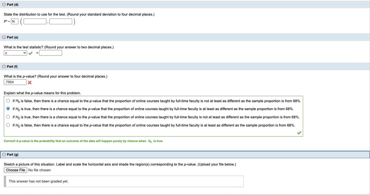 O Part (d)
State the distribution to use for the test. (Round your standard deviation to four decimal places.)
P'-N
O Part (e)
What is the test statistic? (Round your answer to two decimal places.)
O Part (f)
What is the p-value? (Round your answer to four decimal places.)
.7954
Explain what the p-value means for this problem.
O If H, is false, then there is a chance equal to the p-value that the proportion of online courses taught by full-time faculty is not at least as different as the sample proportion is from 68%.
O If Ho is true, then there is a chance equal to the p-value that the proportion of online courses taught by full-time faculty is at least as different as the sample proportion is from 68%.
O If H, is true, then there is a chance equal to the p-value that the proportion of online courses taught by full-time faculty is not at least as different as the sample proportion is from 68%.
O If H, is false, then there is a chance equal to the p-value that the proportion of online courses taught by full-time faculty is at least as different as the sample proportion is from 68%.
Correct! A p-value is the probability that an outcome of the data will happen purely by chance when Ho is true.
O Part (g)
Sketch a picture of this situation. Label and scale the horizontal axis and shade the region(s) corresponding to the p-value. (Upload your file below.)
Choose File No file chosen
This answer has not been graded yet.
