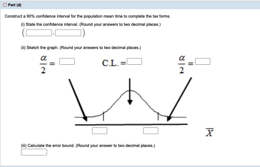 Part (d)
Construct a 90% confidence interval for the population mean time to complete the tax forms.
(1) State the confidence interval. (Round your answers to two decimal places.)
(ii) Sketch the graph. (Round your answers to two decimal places.)
a
a
C.L. =O
2
(iii) Calculate the error bound. (Round your answer to two decimal places.)
