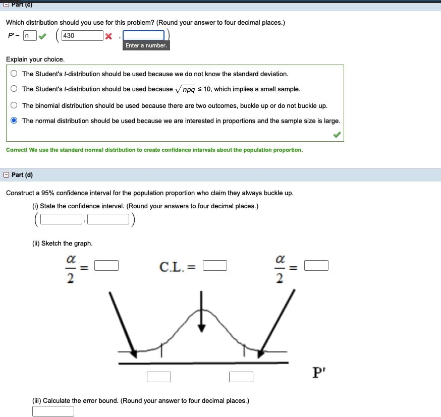 O Part (C)
Which distribution should you use for this problem? (Round your answer to four decimal places.)
P'- n
430
Enter a number.
Explain your choice.
The Student's t-distribution should be used because we do not know the standard deviation.
The Student's t-distribution should be used because npq s 10, which implies a small sample.
The binomial distribution should be used because there are two outcomes, buckle up or do not buckle up.
The normal distribution should be used because we are interested in proportions and the sample size is large.
Correct! We use the standard normal distribution to create confidence intervals about the population proportion.
O Part (d)
Construct a 95% confidence interval for the population proportion who claim they always buckle up.
(1) State the confidence interval. (Round your answers to four decimal places.)
(ii) Sketch the graph.
a
a
C.L. =
2
P'
(ii) Calculate the error bound. (Round your answer to four decimal places.)
