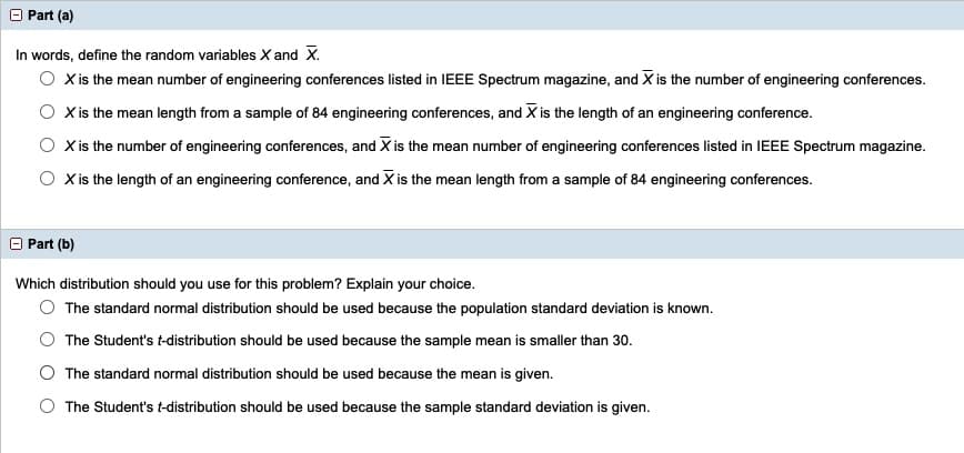 O Part (a)
In words, define the random variables X and X.
O Xis the mean number of engineering conferences listed in IEEE Spectrum magazine, and X is the number of engineering conferences.
X is the mean length from a sample of 84 engineering conferences, and X is the length of an engineering conference.
X is the number of engineering conferences, and X is the mean number of engineering conferences listed in IEEE Spectrum magazine.
X is the length of an engineering conference, and X is the mean length from a sample of 84 engineering conferences.
Part (b)
Which distribution should you use for this problem? Explain your choice.
The standard normal distribution should be used because the population standard deviation is known.
The Student's t-distribution should be used because the sample mean is smaller than 30.
The standard normal distribution should be used because the mean is given.
The Student's t-distribution should be used because the sample standard deviation is given.
