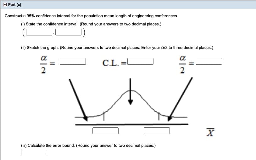 O Part (c)
Construct a 95% confidence interval for the population mean length of engineering conferences.
(i) State the confidence interval. (Round your answers to two decimal places.)
(ii) Sketch the graph. (Round your answers to two decimal places. Enter your a/2 to three decimal places.)
a
a
C.L.
2
2
(iii) Calculate the error bound. (Round your answer to two decimal places.)
