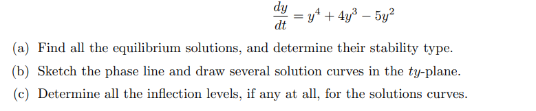 dy
yª + 4y³ – 5y?
dt
(a) Find all the equilibrium solutions, and determine their stability type.
(b) Sketch the phase line and draw several solution curves in the ty-plane.
(c) Determine all the inflection levels, if any at all, for the solutions curves.
