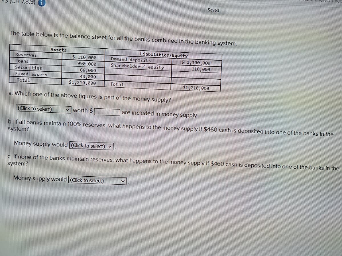 7.8.9) (1
The table below is the balance sheet for all the banks combined in the banking system.
Reserves
Loans
Securities
Fixed assets
Total
Assets
$ 110,000
990,000
66,000
44,000
$1,210,000
Liabilities/Equity
Demand deposits
Shareholders' equity
Total
Saved
$ 1,100,000
110,000
$1,210,000
a. Which one of the above figures is part of the money supply?
(Click to select)
worth $
are included in money supply.
b. If all banks maintain 100% reserves, what happens to the money supply if $460 cash is deposited into one of the banks in the
system?
Money supply would (Click to select) ✓
c. If none of the banks maintain reserves, what happens to the money supply if $460 cash is deposited into one of the banks in the
system?
Money supply would (Click to select)