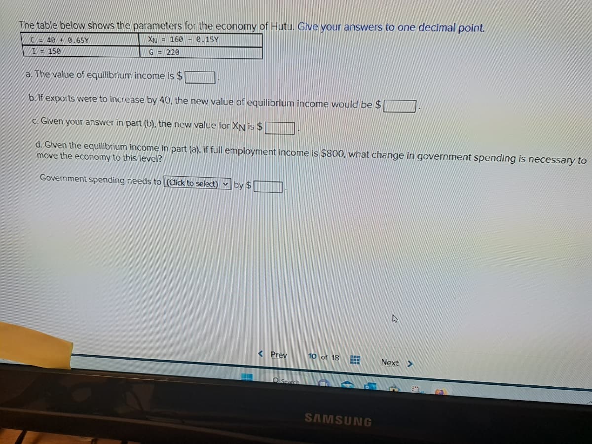 The table below shows the parameters for the economy of Hutu. Give your answers to one decimal point.
C48 +8.65Y
XN = 160 - 0.15Y
150
G = 220
a. The value of equilibrium income is $
b. If exports were to increase by 40, the new value of equilibrium income would be $
Given your answer in part (b), the new value for XN is $
d. Given the equilibrium income in part (a), if full employment income is $800, what change in government spending is necessary to
move the economy to this level?
Government spending needs to (Click to select) by $
< Prev
Search
10 of 18 CHE
SAMSUNG
Next >