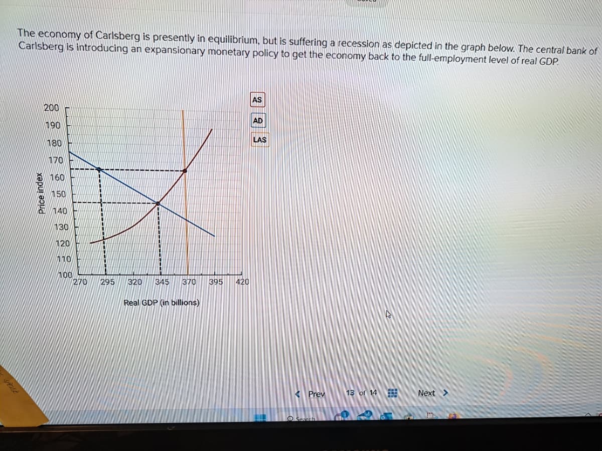 The economy of Carlsberg is presently in equilibrium, but is suffering a recession as depicted in the graph below. The central bank of
Carlsberg is introducing an expansionary monetary policy to get the economy back to the full-employment level of real GDP.
Price index
200
190
180
170
160
150
140
130
120
110
100
270
295
320 345 370 395 420
Real GDP (in billions)
AS
AD
LAS
< Prev
Search
13 of 14
4
59
Next >