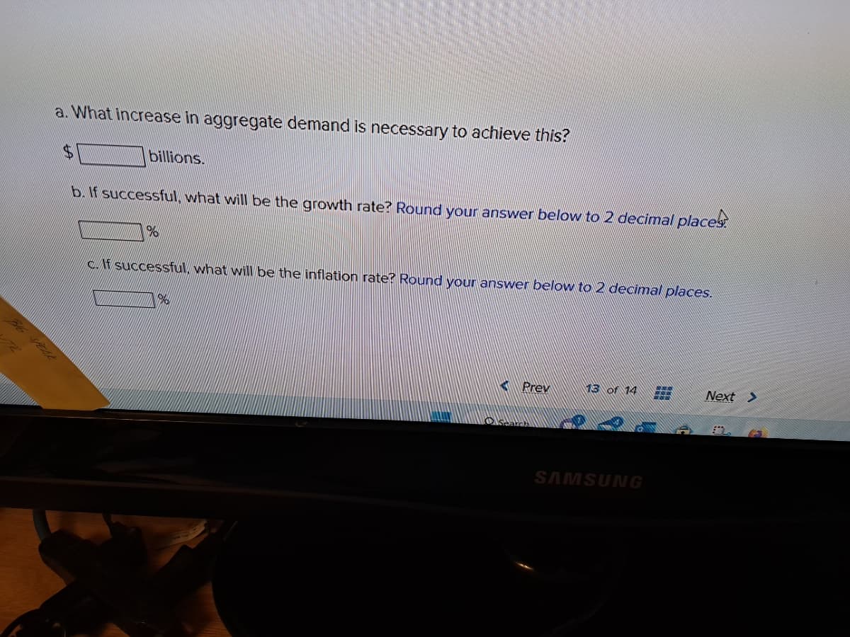 a. What increase in aggregate demand is necessary to achieve this?
billions.
b. If successful, what will be the growth rate? Round your answer below to 2 decimal places
%
c.If successful, what will be the inflation rate? Round your answer below to 2 decimal places.
%%
3
Prev
Search
13 of 14
SAMSUNG
BON
Serrac
Next >