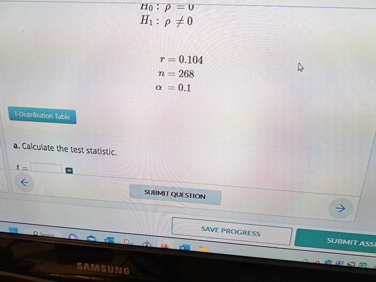 1-Distribution Table
a. Calculate the test statistic.
t-
Search
SAMSUNG
Ho: p = 0
H₁:p #0
r = 0.104
n = 268
a = 0.1
SUBMIT QUESTION
W
SAVE PROGRESS
SUBMIT ASSE