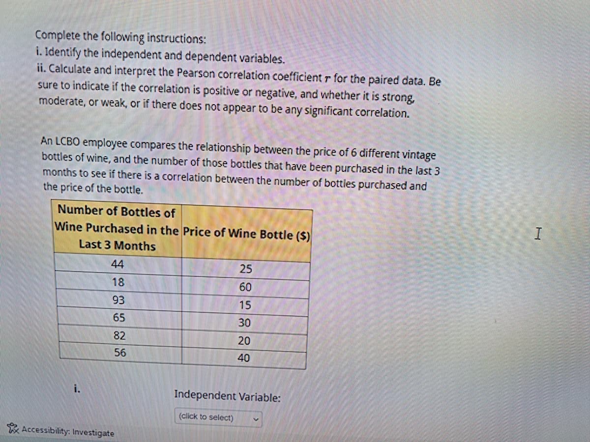 Complete the following instructions:
i. Identify the independent and dependent variables.
ii. Calculate and interpret the Pearson correlation coefficient r for the paired data. Be
sure to indicate if the correlation is positive or negative, and whether it is strong,
moderate, or weak, or if there does not appear to be any significant correlation.
An LCBO employee compares the relationship between the price of 6 different vintage
bottles of wine, and the number of those bottles that have been purchased in the last 3
months to see if there is a correlation between the number of bottles purchased and
the price of the bottle.
Number of Bottles of
Wine Purchased in the Price of Wine Bottle ($)
Last 3 Months
i
44
18
93
65
82
56
Accessibility: Investigate
25
60
15
30
20
40
Independent Variable:
(click to select)
I