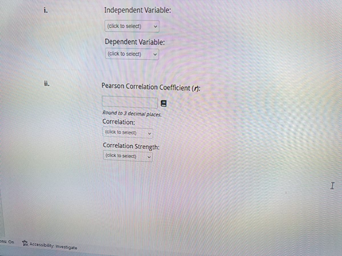 Ons: On
1.
ii.
Accessibility: Investigate
Independent Variable:
(click to select)
Dependent Variable:
(click to select)
Pearson Correlation Coefficient ():
Round to 3 decimal places.
Correlation:
(click to select)
Correlation Strength:
(click to select)