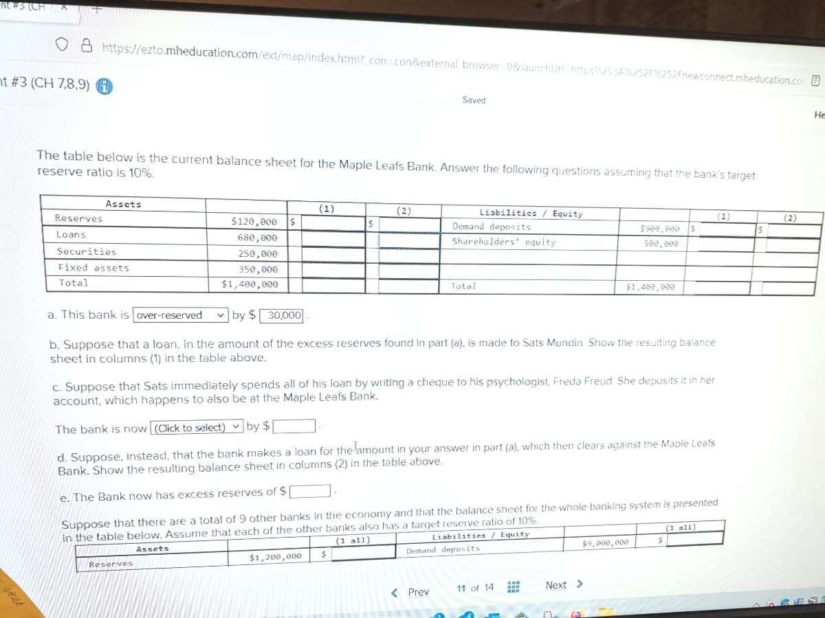 nt #3 (CH
nt #3 (CH 7,8,9)
https://ezto.mheducation.com/ext/map/index.html?_con=con&external_browser=0&launchUrl=https%253A%252F%252Fnewconnect.mheducation.com
Reserves
Loans
The table below is the current balance sheet for the Maple Leafs Bank. Answer the following questions assuming that the bank's target
reserve ratio is 10%.
Assets
Securities
Fixed assets
Total
$120,000 $
680,000
250,000
350,000
$1,400,000
(1)
Reserves
$
(2)
$1,200,000
Saved
$
Liabilities / Equity
Demand deposits
Shareholders' equity.
Total
a. This bank is over-reserved
by $30,000
b. Suppose that a loan, in the amount of the excess reserves found in part (a), is made to Sats Mundin. Show the resulting balance
sheet in columns (1) in the table above.
c. Suppose that Sats immediately spends all of his loan by writing a cheque to his psychologist, Freda Freud. She deposits it in her
account, which happens to also be at the Maple Leafs Bank.
< Prev
The bank is now (Click to select) by $[
d. Suppose, instead, that the bank makes a loan for the amount in your answer in part (a), which then clears against the Maple Leafs
Bank. Show the resulting balance sheet in columns (2) in the table above.
e. The Bank now has excess reserves of $
Suppose that there are a total of 9 other banks in the economy and that the balance sheet for the whole banking system is presented
in the table below. Assume that each of the other banks also has a target reserve ratio of 10%.
Assets
(1 all)
Liabilities / Equity
Demand deposits
11 of 14
www
www
$900,000 $
500,000
$1,400,000
A
Next >
(3
$9,000,000
(1)
$
(1 all)
$
(2)
He